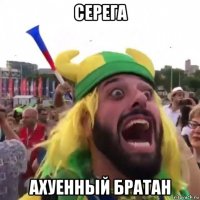 серега ахуенный братан