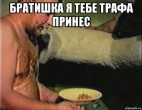 братишка я тебе трафа принес 