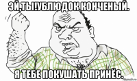 эй,ты!ублюдок конченый. я тебе покушать принёс.