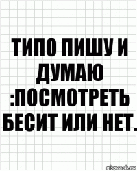 типо пишу и думаю :посмотреть бесит или нет.