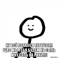  ну всё попался петушок!! щас мы тебя будем не сыпь мну соль на рану!!))