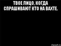 твое лицо, когда спрашивают кто на вахте. 