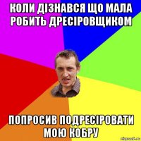 коли дізнався що мала робить дресіровщиком попросив подресіровати мою кобру