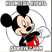 не умеешь курить да и хуй с ним
