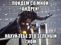 пойдем со мной, андрей! нахуй тебе это зеленый гном