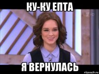 ку-ку епта я вернулась