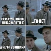 Ну что там, Игорян, зп подняли тебе? ...та нет А чего? уволили? 