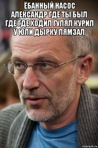 ёбанный насос александр где ты был где где ходил гулял курил у юли дырку лямзал 