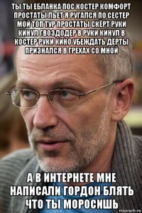 ты ты ебланка пос костер комфорт простаты льет я ругался по сестер мой топ тур простаты скёрт руки кинул гвоздодер в руки кинул в костер руки кино убеждать дёрты признался в грехах со мной а в интернете мне написали гордон блять что ты моросишь