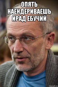 опять наендериваешь ирад ебучий 