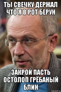 ты свечку держал что я в рот берун закрой пасть остолоп грёбаный блин