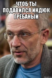 чтоб ты подавился индюк грёбаный 