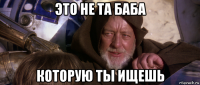это не та баба которую ты ищешь