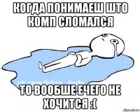 когда понимаеш што комп сломался то вообше ечего не хочится :(