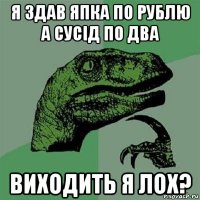 я здав япка по рублю а сусід по два виходить я лох?