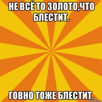 не всё то золото,что блестит. говно тоже блестит.