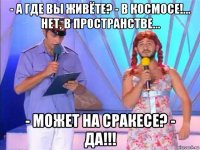 - а где вы живёте? - в космосе!... нет, в пространстве... - может на сракесе? - да!!!