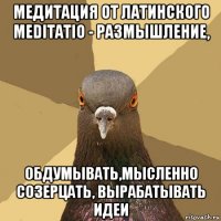 медитация от латинского meditatio - размышление, обдумывать,мысленно созерцать, вырабатывать идеи