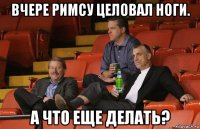 вчере римсу целовал ноги. а что еще делать?