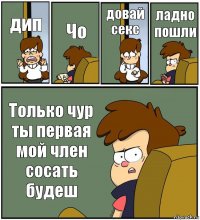 дип Чо довай секс ладно пошли Только чур ты первая мой член сосать будеш