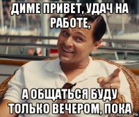 диме привет, удач на работе, а общаться буду только вечером, пока