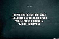 Когда жизнь наносит удар.
Ты должен взять себя в руки, улыбнуться и сказать:
"Бьёшь как пучка"