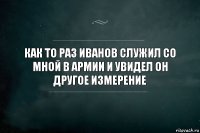 как то раз иванов служил со мной в армии и увидел он другое измерение