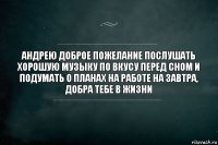 андрею доброе пожелание послушать хорошую музыку по вкусу перед сном и подумать о планах на работе на завтра, добра тебе в жизни