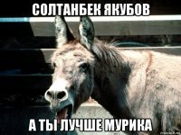 солтанбек якубов а ты лучше мурика