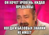 он хочет уровень, кидая предьявы когда и базовых знаний не имеет