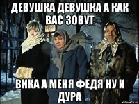 девушка девушка а как вас зовут вика а меня федя ну и дура