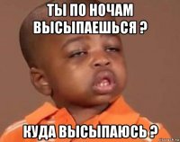 ты по ночам высыпаешься ? куда высыпаюсь ?