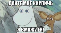 дайте мне кирпичь я вмажу ей!