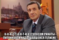  к-о-н-с-т-а-н-т-и-н (голосом ринаты литвиновой,надышавшейся гелием)
