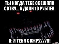 ты когда тебе обешяли сотку... а дали 10 рублей. я: я тебя сожруууу!!!