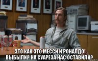  это как это месси и роналдо выбыли? на суареза нас оставили?