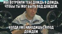 мы встроили тебе дождь в дождь, чтобы ты мог быть под дождём, когда уже находишься под дождём