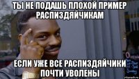 ты не подашь плохой пример распиздяйчикам если уже все распиздяйчики почти уволены