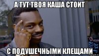 а тут твоя каша стоит с подушечными клещами