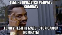 тебе не придётся убирать комнату если у тебя не будет этой самой комнаты