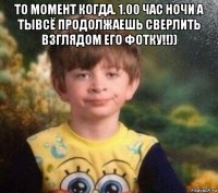 то момент когда. 1.00 час ночи а тывсё продолжаешь сверлить взглядом его фотку!!)) 