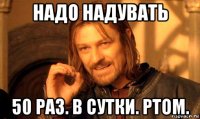 надо надувать 50 раз. в сутки. ртом.