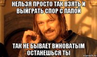 нельзя просто так взять и выйграть спор с папой так не бывает виноватым останешься ты