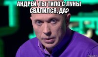 андрей, ты типо с луны свалился, да? 