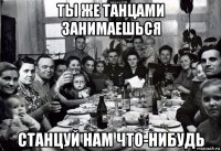 ты же танцами занимаешься станцуй нам что-нибудь