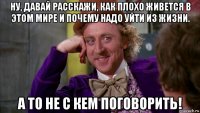 ну, давай расскажи, как плохо живется в этом мире и почему надо уйти из жизни. а то не с кем поговорить!