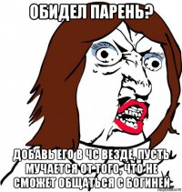 обидел парень? добавь его в чс везде, пусть мучается от того, что не сможет общаться с богиней