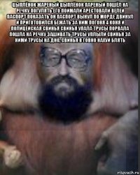 цыплёнок жареный цыплёнок пареный пошёл на речку погулять его поймали арестовали велеи паспорт показать он паспорт вынул по морде двинул и приготовился бежать за ним погоня 4 коня и полицейская свинья свинья упала трусы порвала пошла на речку зашивать трусы уплыли свинья за ними трусы на дно, свинья в говно нахуй блять 