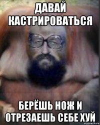 давай кастрироваться берёшь нож и отрезаешь себе хуй