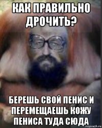 как правильно дрочить? берешь свой пенис и перемещаешь кожу пениса туда сюда